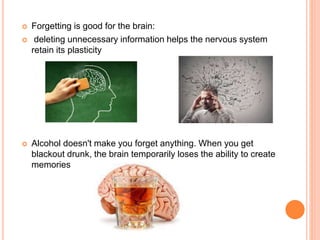  Forgetting is good for the brain:
 deleting unnecessary information helps the nervous system
retain its plasticity
 Alcohol doesn't make you forget anything. When you get
blackout drunk, the brain temporarily loses the ability to create
memories
 