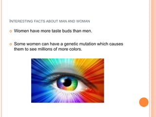 INTERESTING FACTS ABOUT MAN AND WOMAN
 Women have more taste buds than men.
 Some women can have a genetic mutation which causes
them to see millions of more colors.
 