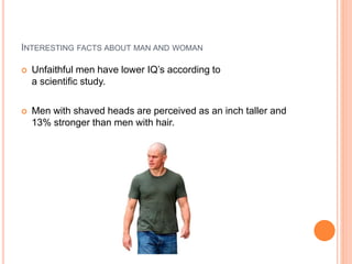 INTERESTING FACTS ABOUT MAN AND WOMAN
 Unfaithful men have lower IQ’s according to
a scientific study.
 Men with shaved heads are perceived as an inch taller and
13% stronger than men with hair.
 