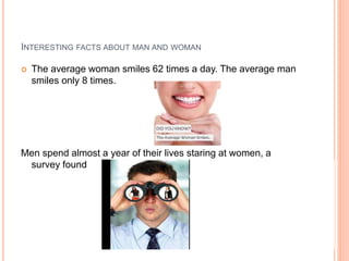 INTERESTING FACTS ABOUT MAN AND WOMAN
 The average woman smiles 62 times a day. The average man
smiles only 8 times.
Men spend almost a year of their lives staring at women, a
survey found
 