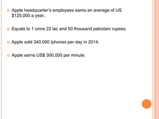  Apple headquarter’s employees earns an average of US
$125,000 a year..
 Equals to 1 crore 22 lac and 50 thousand pakistani rupees.
 Apple sold 340,000 Iphones per day in 2014.
 Apple earns US$ 300,000 per minute.
 