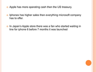  Apple has more operating cash then the US treasury.
 Iphones has higher sales then everything microsoft company
has to offer.
 In Japan’s Apple store there was a fan who started waiting in
line for iphone 6 before 7 months it was launched
 
