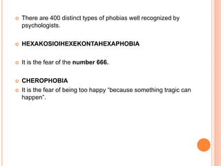  There are 400 distinct types of phobias well recognized by
psychologists.
 HEXAKOSIOIHEXEKONTAHEXAPHOBIA
 It is the fear of the number 666.
 CHEROPHOBIA
 It is the fear of being too happy “because something tragic can
happen”.
 