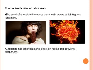 Now a few facts about chocolate
•The smell of chocolate increases theta brain waves which triggers
relaxation.
•Chocolate has an antibacterial effect on mouth and prevents
toothdecay.
 