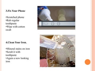 3.Fix Your Phone
•Scratched phone
•Rub regular
toothpaste
•Wipe with cotton
swab
4.Clean Your Iron.
•Mineral stains on iron
•Scrub it with
toothpaste
•Again a new looking
iron
 