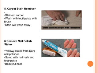 5. Carpet Stain Remover
.
•Stained carpet
•Wash with toothpaste with
brush
•Stain will wash away
6.Remove Nail Polish
Stains
•Yellowy stains from Dark
nail polishes
•Scrub with nail rush and
toothpaste
•Beautiful nails
 