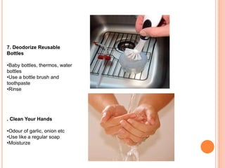 7. Deodorize Reusable
Bottles
•Baby bottles, thermos, water
bottles
•Use a bottle brush and
toothpaste
•Rinse
. Clean Your Hands
•Odour of garlic, onion etc
•Use like a regular soap
•Moisturze
 