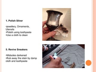 1. Polish Silver
•jewellery, Ornaments,
Utensils
•Polsih using toothpaste
•Use a cloth to clean
5. Revive Sneakers
•Midsoles darkened
•Rub away the stain by damp
cloth and toothpaste
 
