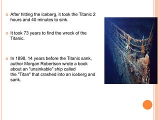  After hitting the iceberg, it took the Titanic 2
hours and 40 minutes to sink.
 It took 73 years to find the wreck of the
Titanic.
 In 1898, 14 years before the Titanic sank,
author Morgan Robertson wrote a book
about an "unsinkable" ship called
the "Titan" that crashed into an iceberg and
sank.
 