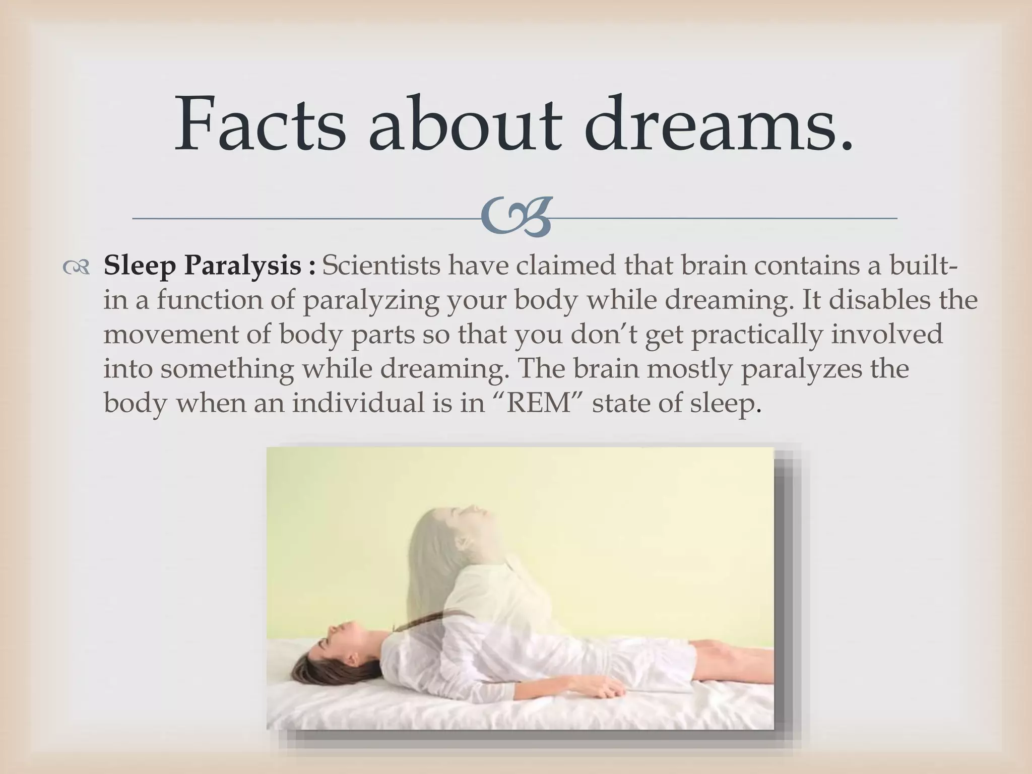 
 Sleep Paralysis : Scientists have claimed that brain contains a built-
in a function of paralyzing your body while dreaming. It disables the
movement of body parts so that you don’t get practically involved
into something while dreaming. The brain mostly paralyzes the
body when an individual is in “REM” state of sleep.
Facts about dreams.
 