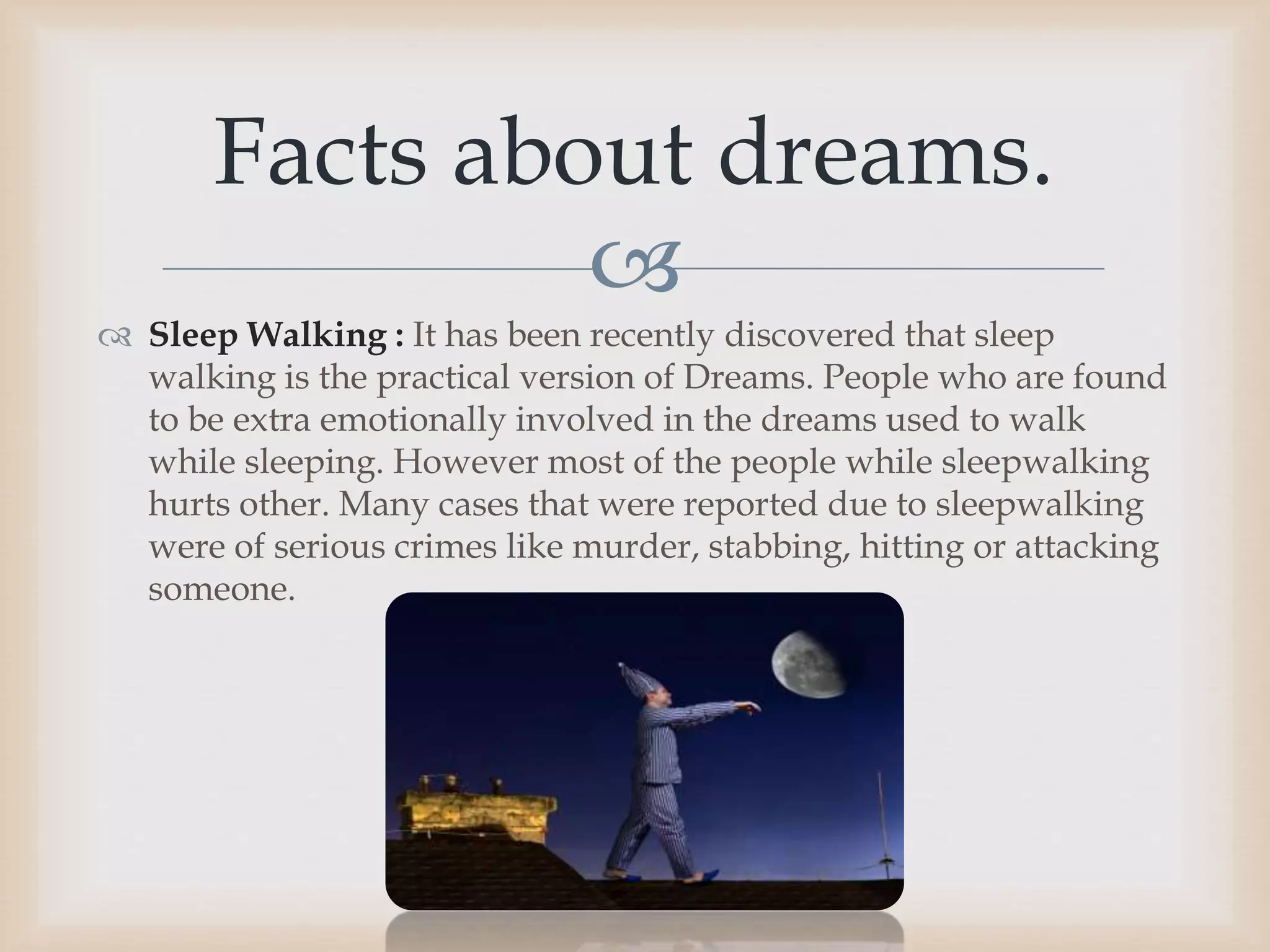 
 Sleep Walking : It has been recently discovered that sleep
walking is the practical version of Dreams. People who are found
to be extra emotionally involved in the dreams used to walk
while sleeping. However most of the people while sleepwalking
hurts other. Many cases that were reported due to sleepwalking
were of serious crimes like murder, stabbing, hitting or attacking
someone.
Facts about dreams.
 