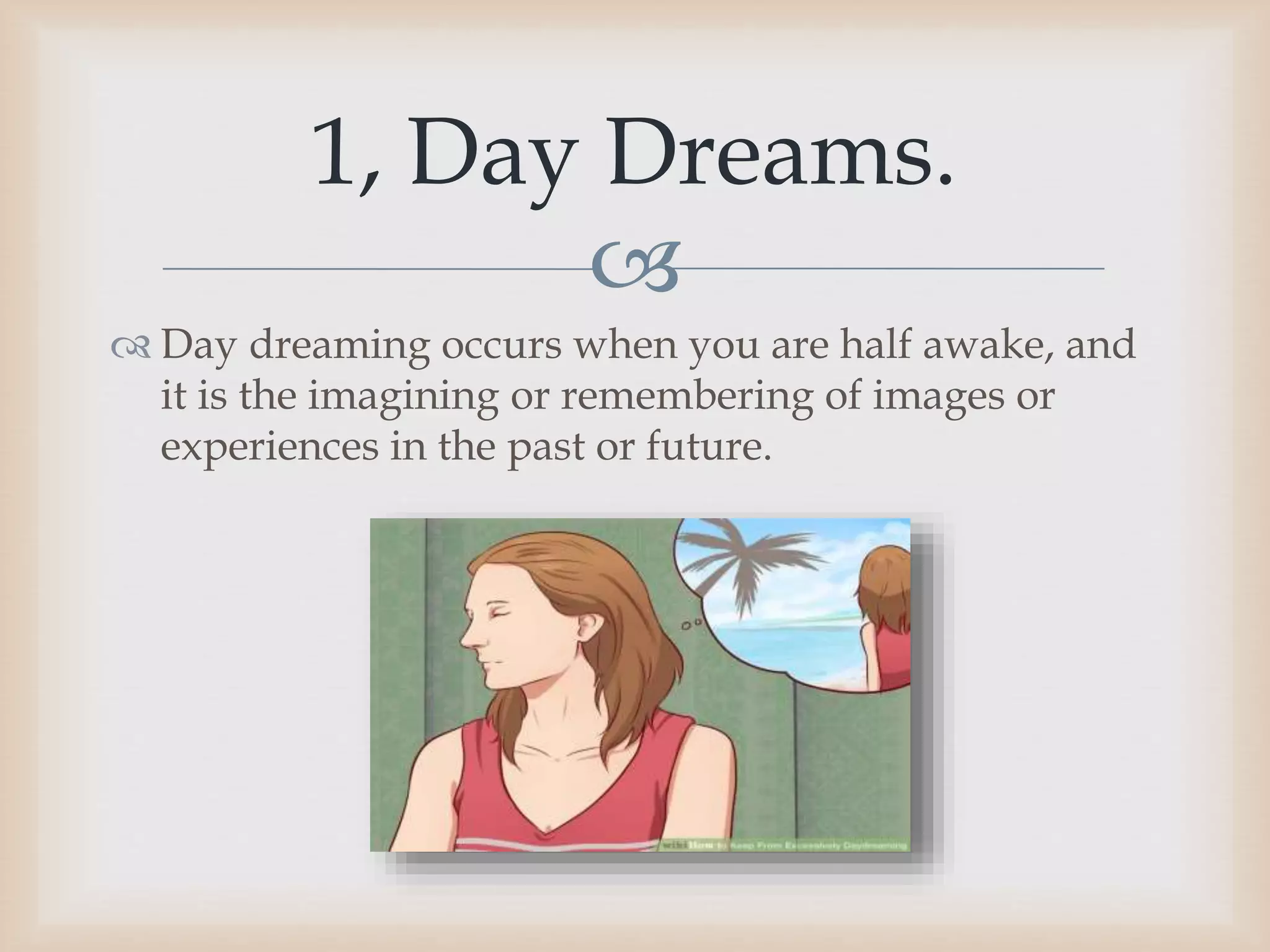 
 Day dreaming occurs when you are half awake, and
it is the imagining or remembering of images or
experiences in the past or future.
1, Day Dreams.
 