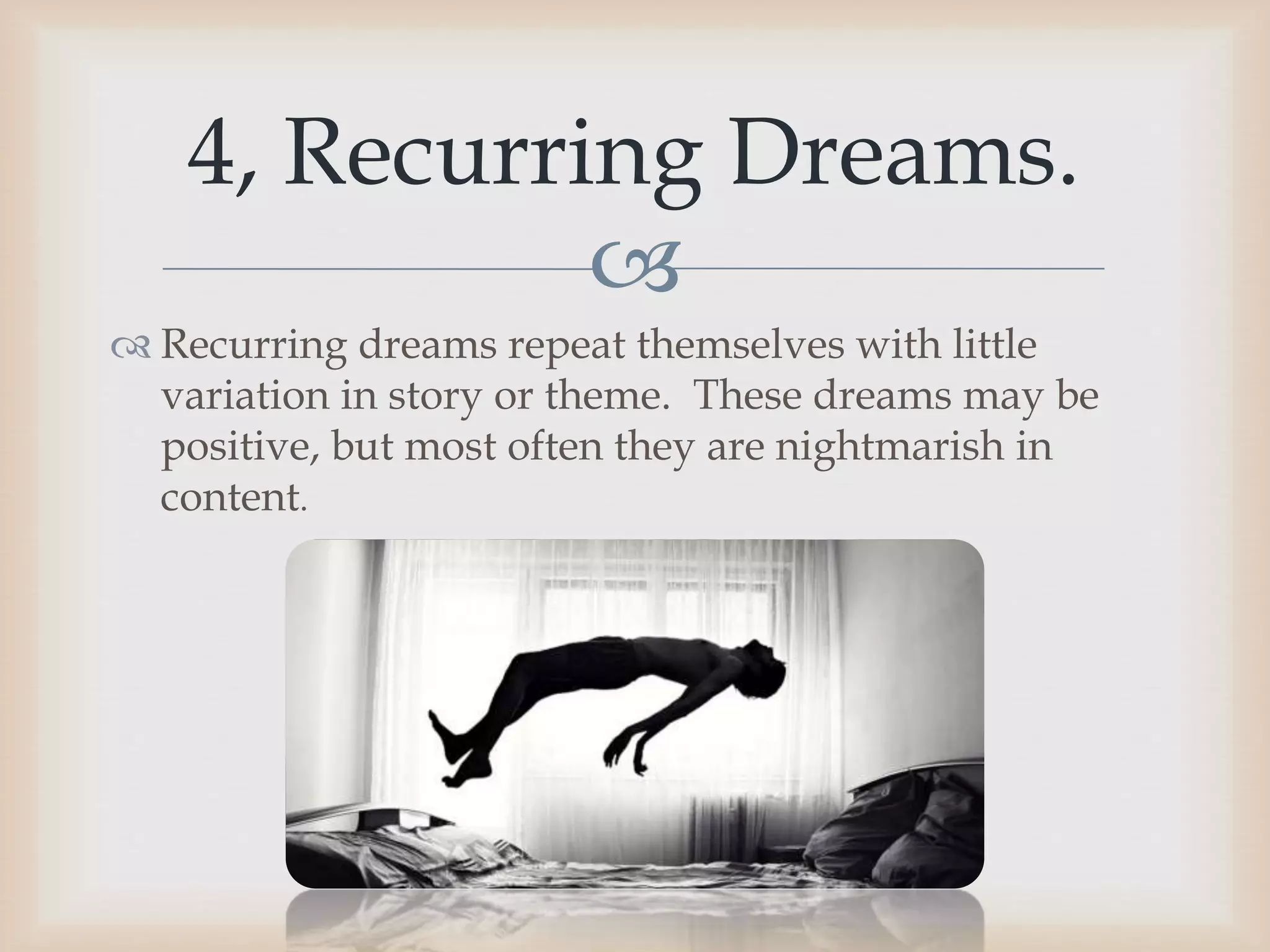 
 Recurring dreams repeat themselves with little
variation in story or theme. These dreams may be
positive, but most often they are nightmarish in
content.
4, Recurring Dreams.
 