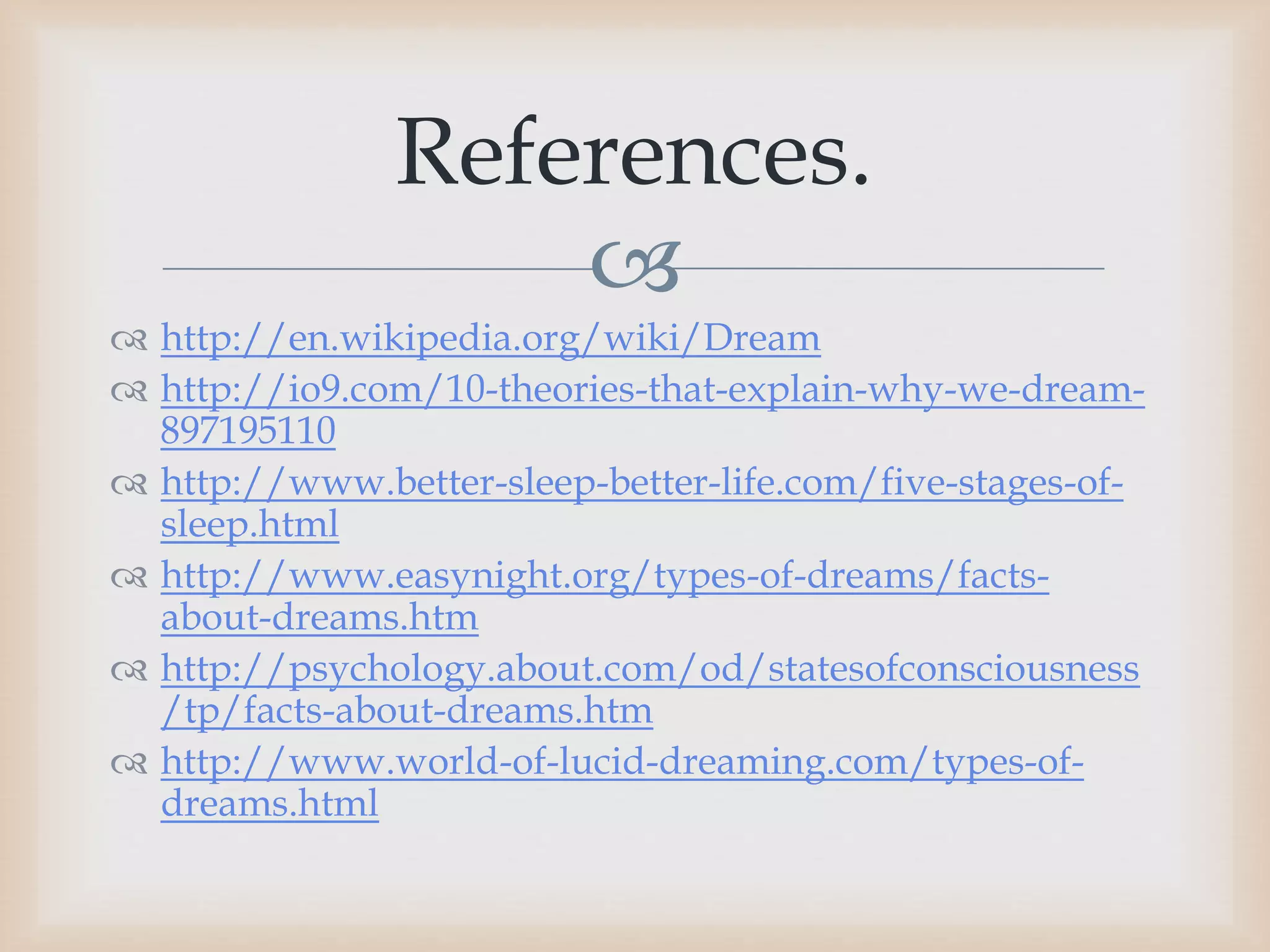 
 http://en.wikipedia.org/wiki/Dream
 http://io9.com/10-theories-that-explain-why-we-dream-
897195110
 http://www.better-sleep-better-life.com/five-stages-of-
sleep.html
 http://www.easynight.org/types-of-dreams/facts-
about-dreams.htm
 http://psychology.about.com/od/statesofconsciousness
/tp/facts-about-dreams.htm
 http://www.world-of-lucid-dreaming.com/types-of-
dreams.html
References.
 