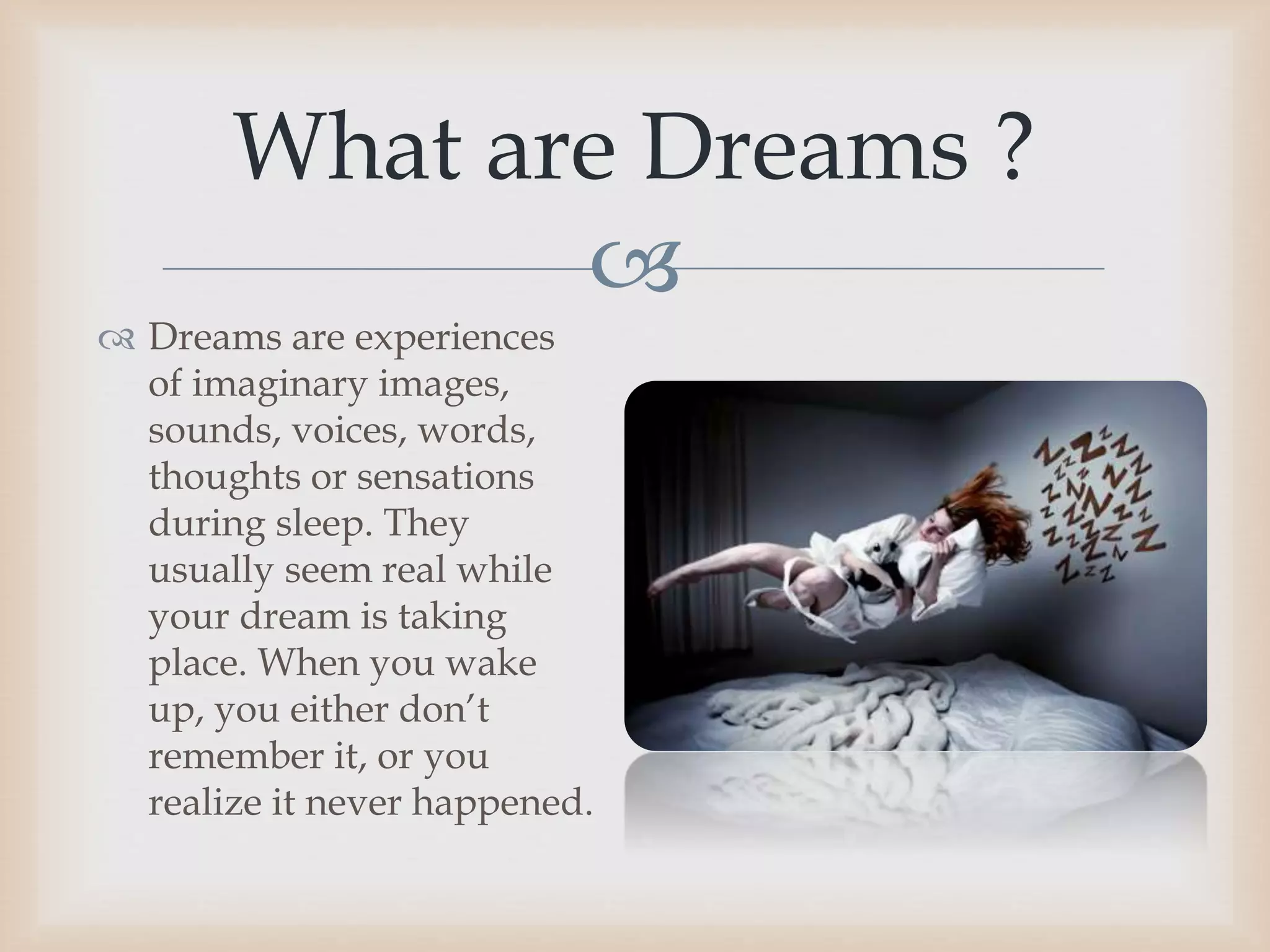 
 Dreams are experiences
of imaginary images,
sounds, voices, words,
thoughts or sensations
during sleep. They
usually seem real while
your dream is taking
place. When you wake
up, you either don’t
remember it, or you
realize it never happened.
What are Dreams ?
 