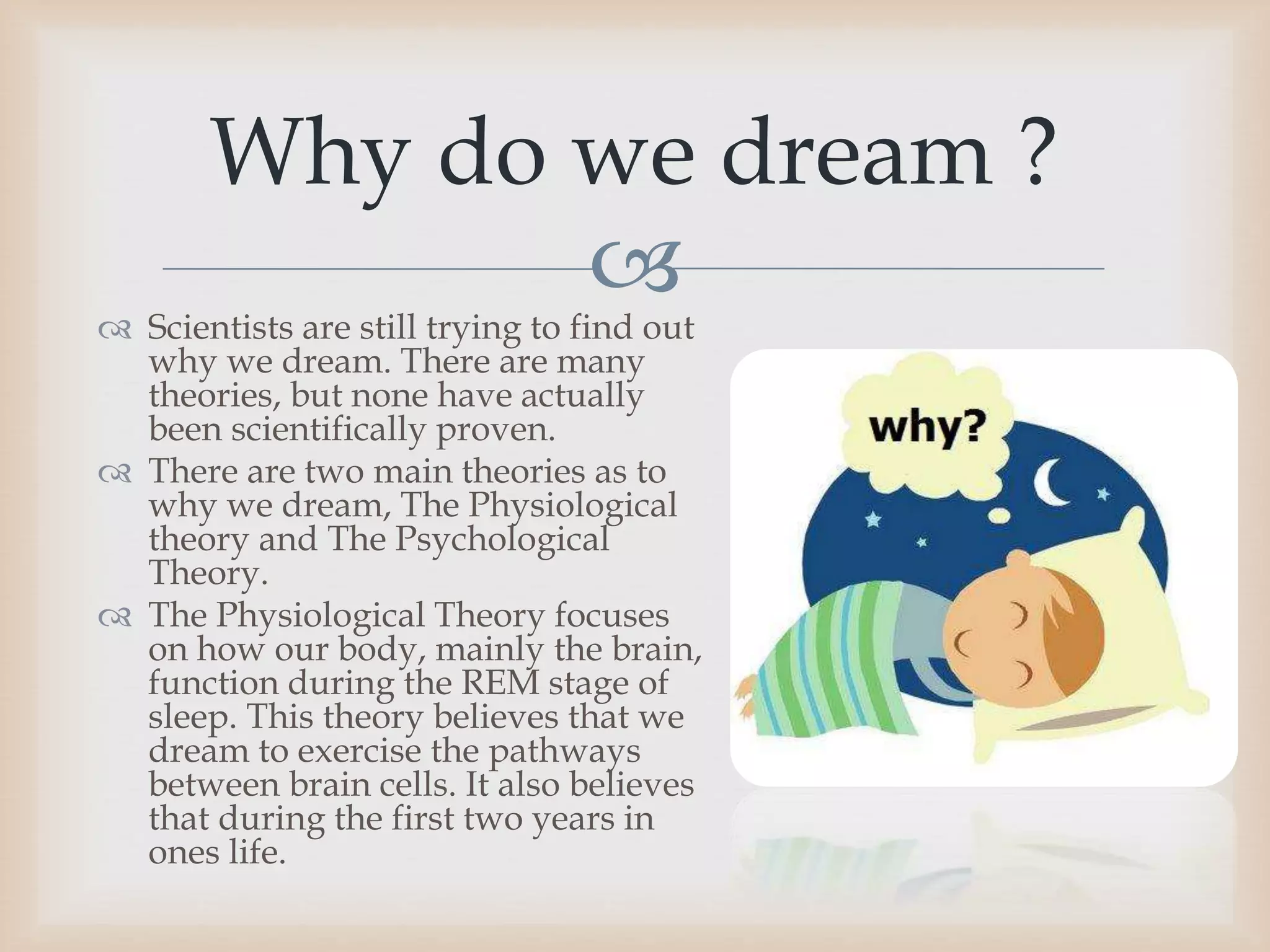 
 Scientists are still trying to find out
why we dream. There are many
theories, but none have actually
been scientifically proven.
 There are two main theories as to
why we dream, The Physiological
theory and The Psychological
Theory.
 The Physiological Theory focuses
on how our body, mainly the brain,
function during the REM stage of
sleep. This theory believes that we
dream to exercise the pathways
between brain cells. It also believes
that during the first two years in
ones life.
Why do we dream ?
 