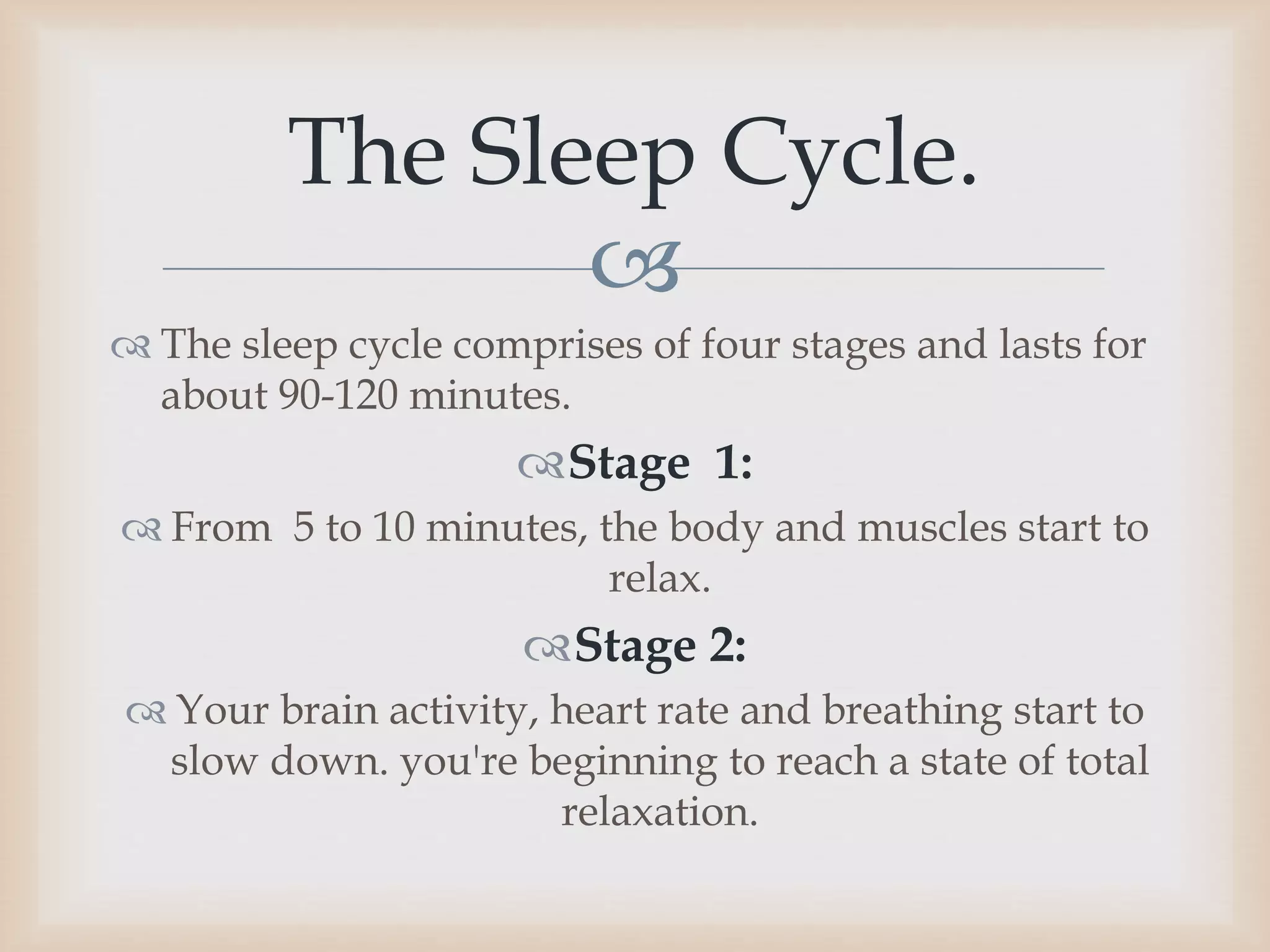 
 The sleep cycle comprises of four stages and lasts for
about 90-120 minutes.
Stage 1:
 From 5 to 10 minutes, the body and muscles start to
relax.
Stage 2:
 Your brain activity, heart rate and breathing start to
slow down. you're beginning to reach a state of total
relaxation.
The Sleep Cycle.
 