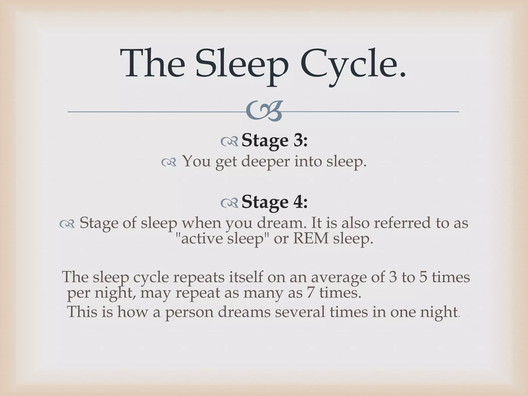 
Stage 3:
 You get deeper into sleep.
Stage 4:
 Stage of sleep when you dream. It is also referred to as
"active sleep" or REM sleep.
The sleep cycle repeats itself on an average of 3 to 5 times
per night, may repeat as many as 7 times.
This is how a person dreams several times in one night.
The Sleep Cycle.
 