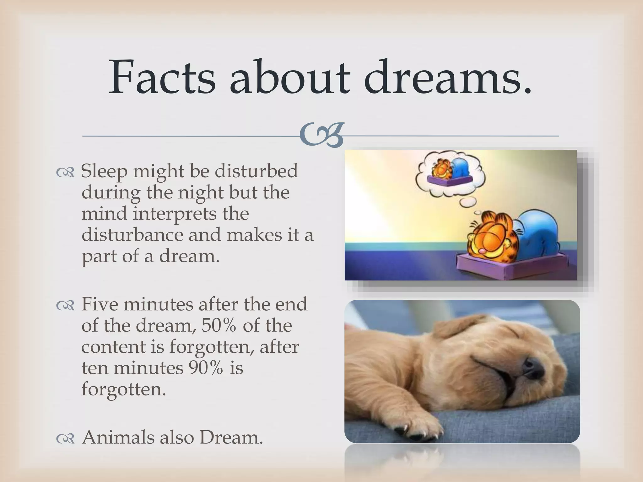 
 Sleep might be disturbed
during the night but the
mind interprets the
disturbance and makes it a
part of a dream.
 Five minutes after the end
of the dream, 50% of the
content is forgotten, after
ten minutes 90% is
forgotten.
 Animals also Dream.
Facts about dreams.
 