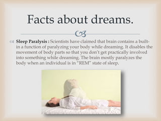  Sleep Paralysis : Scientists have claimed that brain contains a built-
in a function of paralyzing your body while dreaming. It disables the
movement of body parts so that you don’t get practically involved
into something while dreaming. The brain mostly paralyzes the
body when an individual is in “REM” state of sleep.
Facts about dreams.
 