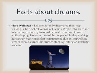 
 Sleep Walking : It has been recently discovered that sleep
walking is the practical version of Dreams. People who are found
to be extra emotionally involved in the dreams used to walk
while sleeping. However most of the people while sleepwalking
hurts other. Many cases that were reported due to sleepwalking
were of serious crimes like murder, stabbing, hitting or attacking
someone.
Facts about dreams.
 