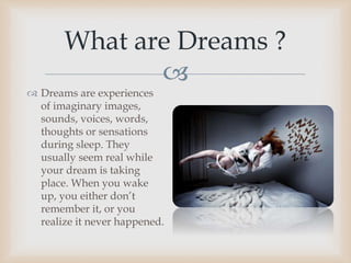 
 Dreams are experiences
of imaginary images,
sounds, voices, words,
thoughts or sensations
during sleep. They
usually seem real while
your dream is taking
place. When you wake
up, you either don’t
remember it, or you
realize it never happened.
What are Dreams ?
 