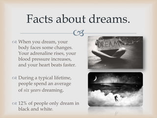 
 When you dream, your
body faces some changes.
Your adrenaline rises, your
blood pressure increases,
and your heart beats faster.
 During a typical lifetime,
people spend an average
of six years dreaming.
 12% of people only dream in
black and white.
Facts about dreams.
 