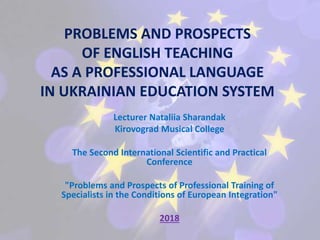 PROBLEMS AND PROSPECTS
OF ENGLISH TEACHING
AS A PROFESSIONAL LANGUAGE
IN UKRAINIAN EDUCATION SYSTEM
Lecturer Nataliia Sharandak
Kirovograd Musical College
The Second International Scientific and Practical
Conference
"Problems and Prospects of Professional Training of
Specialists in the Conditions of European Integration"
2018
 