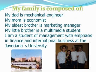 My family is composed of: My dad is mechanical engineer.My mom is economistMy eldest brother is marketing managerMy little brother is a multimedia student.I am a student of management with emphasis in finance and international business at the Javeriana´s University. 