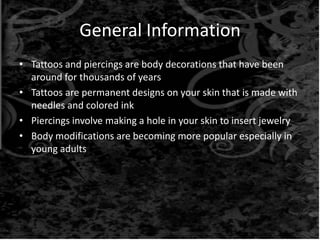 General Information
• Tattoos and piercings are body decorations that have been
around for thousands of years
• Tattoos are permanent designs on your skin that is made with
needles and colored ink
• Piercings involve making a hole in your skin to insert jewelry
• Body modifications are becoming more popular especially in
young adults
 