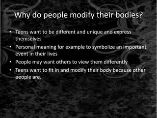 Why do people modify their bodies?
• Teens want to be different and unique and express
themselves
• Personal meaning for example to symbolize an important
event in their lives
• People may want others to view them differently
• Teens want to fit in and modify their body because other
people are.
 