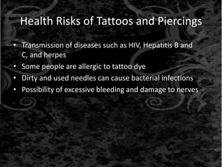 Health Risks of Tattoos and Piercings
• Transmission of diseases such as HIV, Hepatitis B and
C, and herpes
• Some people are allergic to tattoo dye
• Dirty and used needles can cause bacterial infections
• Possibility of excessive bleeding and damage to nerves
 