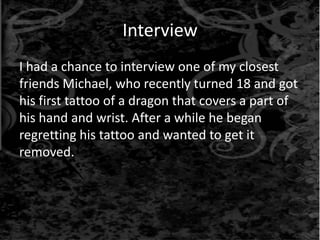 Interview
I had a chance to interview one of my closest
friends Michael, who recently turned 18 and got
his first tattoo of a dragon that covers a part of
his hand and wrist. After a while he began
regretting his tattoo and wanted to get it
removed.
 