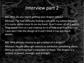 Interview part 2
Me: Why do you regret getting your dragon tattoo?
Michael: I’ve had difficulty finding a job with my tattoo because
it is easily visible since its on my hand. I can’t cover all of it with a
long sleeve shirt so I put makeup on it to hide it as much as I can.
I also don’t like the design of it and I think it has too much
details.
Me: Why did you choose to get a tattoo of a dragon?
Michael: People often get tattoos to symbolize something about
them or something that’s important to them. The dragon is a
symbol of power, courage, and strength.
 
