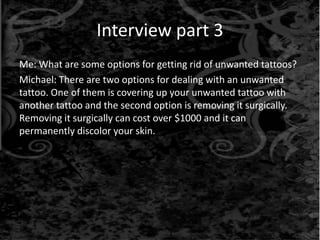 Interview part 3
Me: What are some options for getting rid of unwanted tattoos?
Michael: There are two options for dealing with an unwanted
tattoo. One of them is covering up your unwanted tattoo with
another tattoo and the second option is removing it surgically.
Removing it surgically can cost over $1000 and it can
permanently discolor your skin.
 