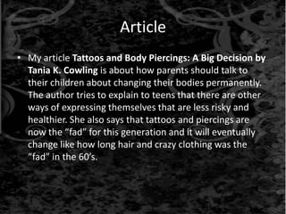 Article
• My article Tattoos and Body Piercings: A Big Decision by
Tania K. Cowling is about how parents should talk to
their children about changing their bodies permanently.
The author tries to explain to teens that there are other
ways of expressing themselves that are less risky and
healthier. She also says that tattoos and piercings are
now the “fad” for this generation and it will eventually
change like how long hair and crazy clothing was the
“fad” in the 60’s.
 