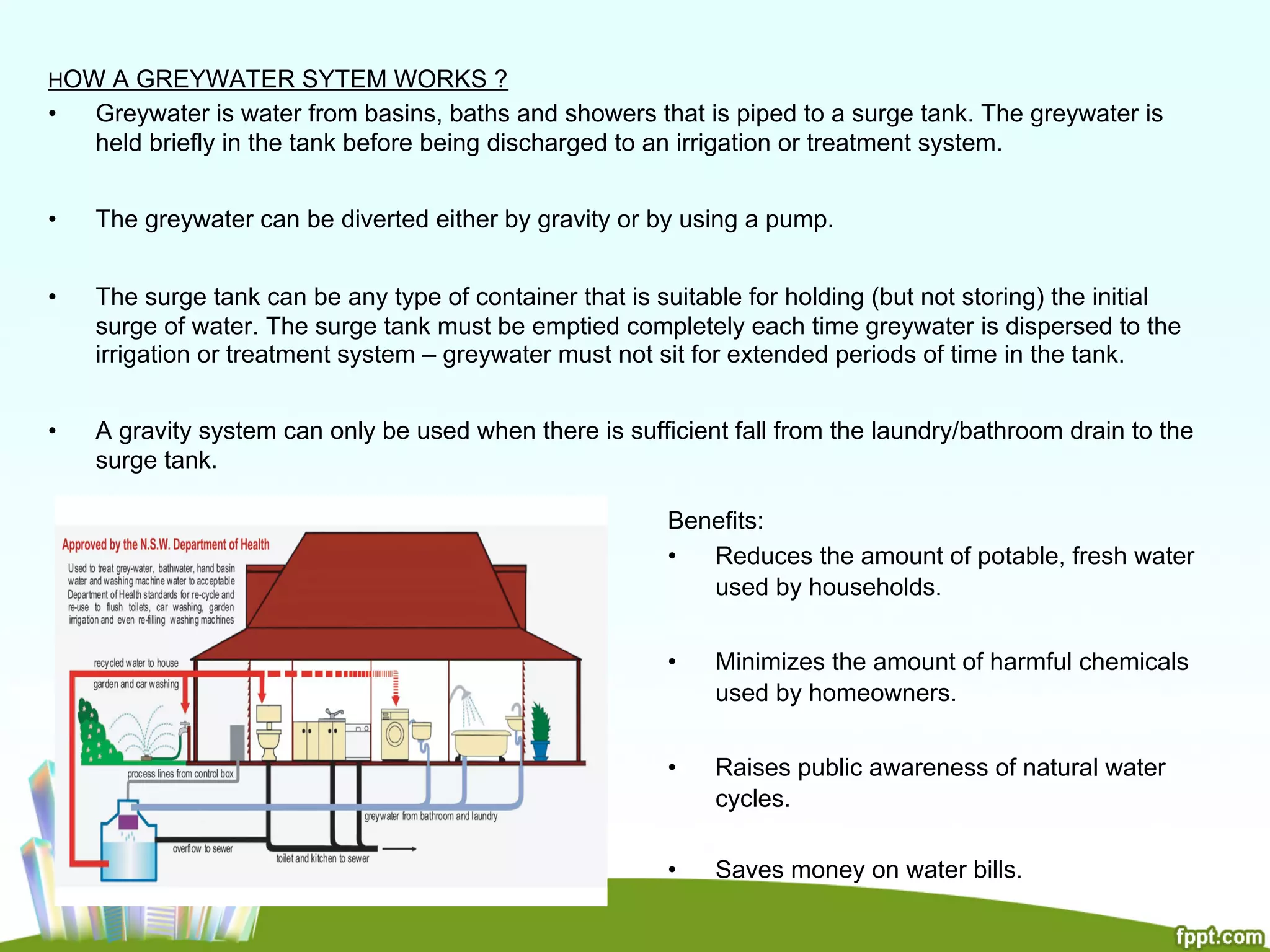 HOW A GREYWATER SYTEM WORKS ?
•  Greywater is water from basins, baths and showers that is piped to a surge tank. The greywater is
held briefly in the tank before being discharged to an irrigation or treatment system.
•  The greywater can be diverted either by gravity or by using a pump.
•  The surge tank can be any type of container that is suitable for holding (but not storing) the initial
surge of water. The surge tank must be emptied completely each time greywater is dispersed to the
irrigation or treatment system – greywater must not sit for extended periods of time in the tank.
•  A gravity system can only be used when there is sufficient fall from the laundry/bathroom drain to the
surge tank.
Benefits:
•  Reduces the amount of potable, fresh water
used by households.
•  Minimizes the amount of harmful chemicals
used by homeowners.
•  Raises public awareness of natural water
cycles.
•  Saves money on water bills.
 