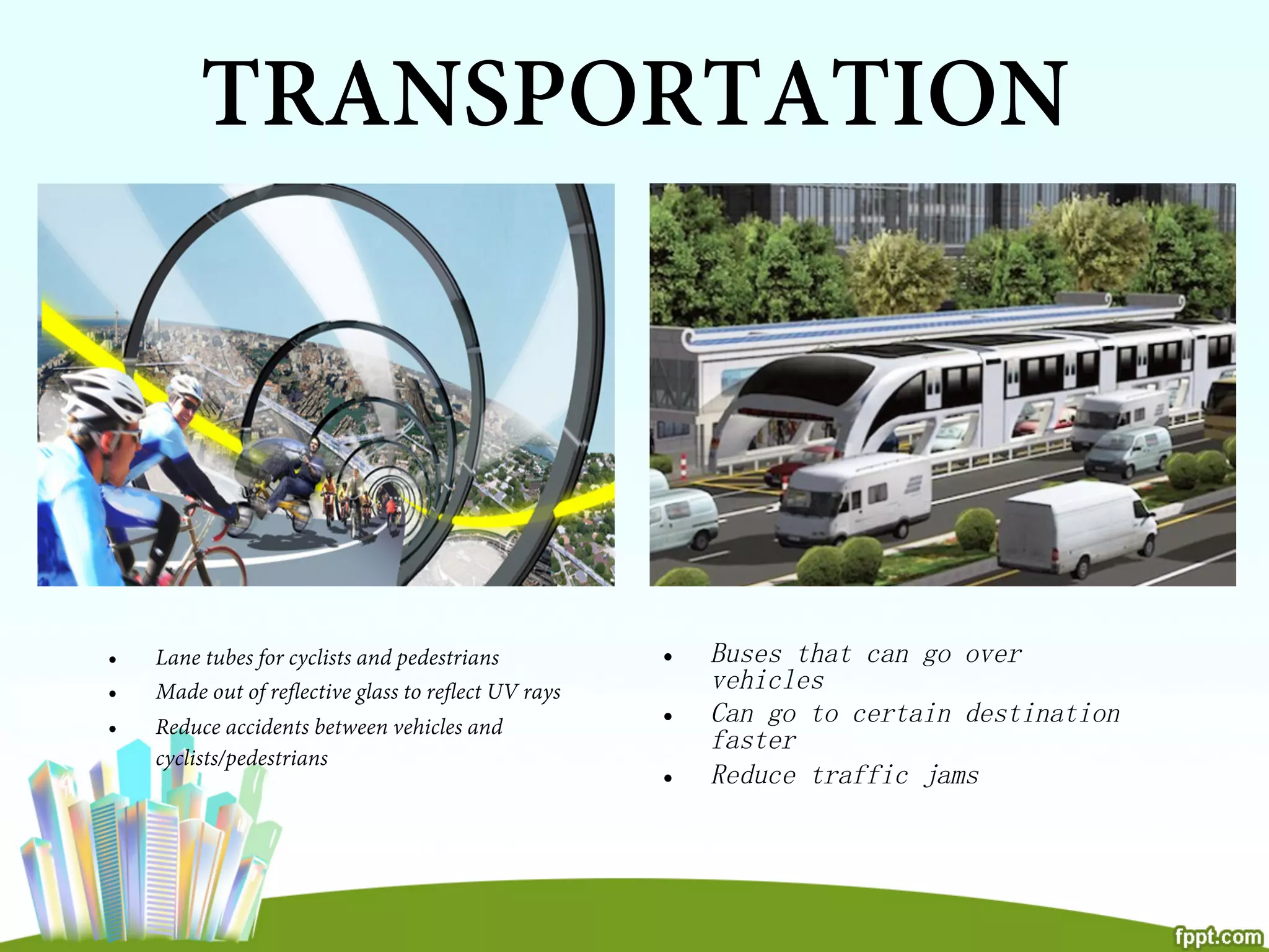 TRANSPORTATION
•  Lane tubes for cyclists and pedestrians
•  Made out of reﬂective glass to reﬂect UV rays
•  Reduce accidents between vehicles and
cyclists/pedestrians
•  Buses that can go over
vehicles
•  Can go to certain destination
faster
•  Reduce traffic jams
 