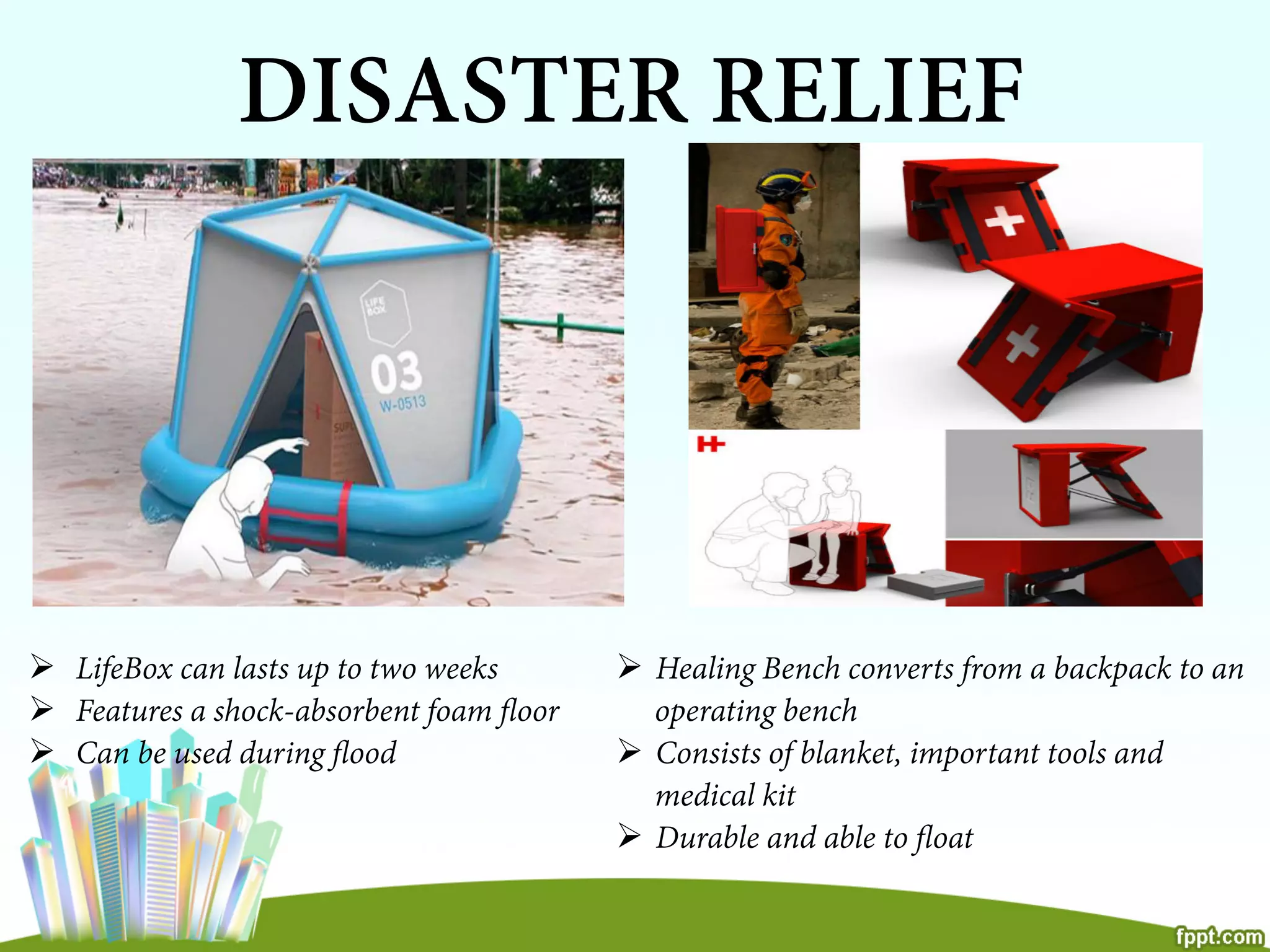 DISASTER RELIEF
Ø  LifeBox can lasts up to two weeks
Ø  Features a shock-absorbent foam ﬂoor
Ø  Can be used during ﬂood
Ø  Healing Bench converts from a backpack to an
operating bench
Ø  Consists of blanket, important tools and
medical kit
Ø  Durable and able to ﬂoat
 