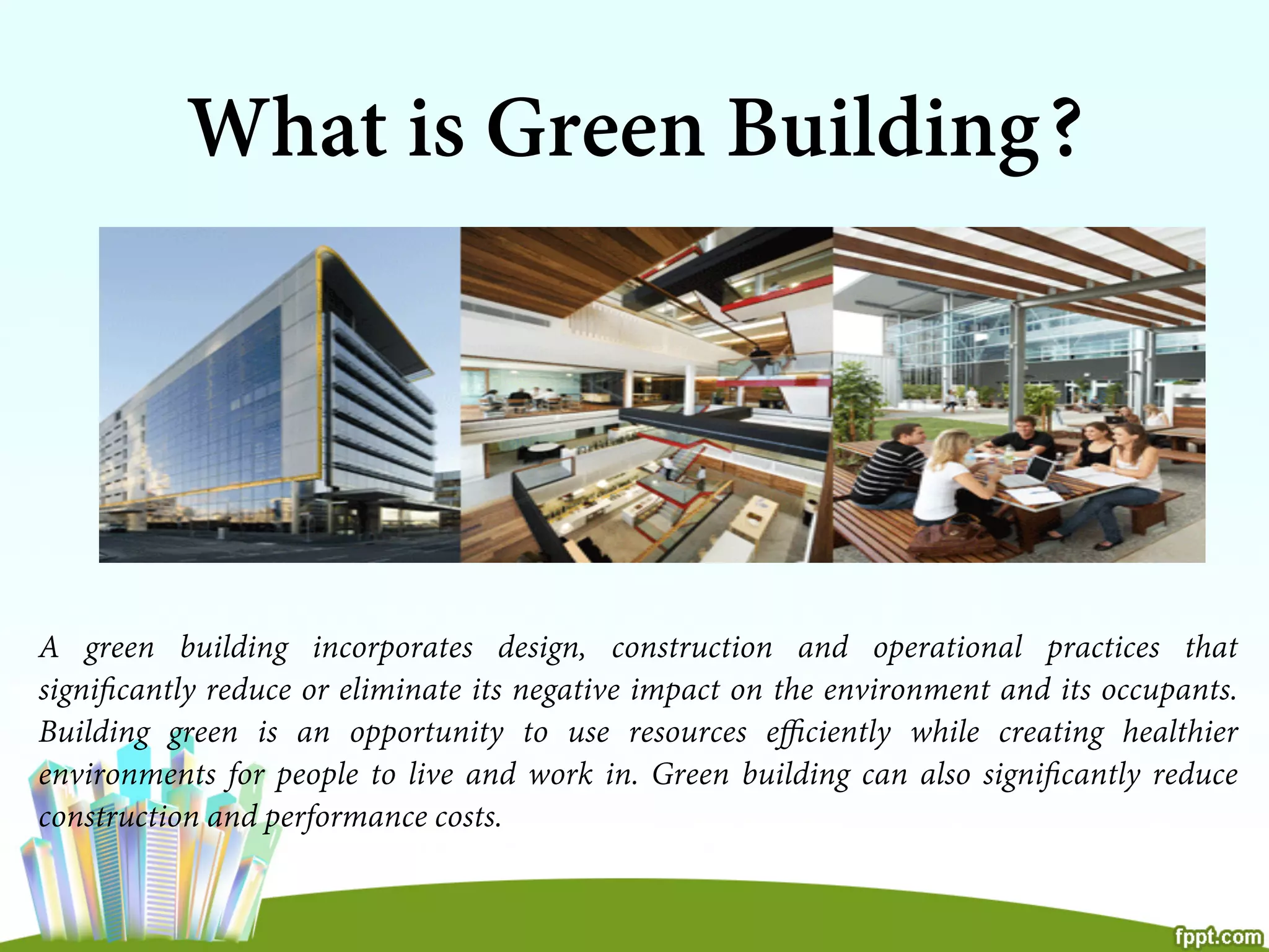 What is Green Building?
A green building incorporates design, construction and operational practices that
signiﬁcantly reduce or eliminate its negative impact on the environment and its occupants.
Building green is an opportunity to use resources eﬃciently while creating healthier
environments for people to live and work in. Green building can also signiﬁcantly reduce
construction and performance costs.
 