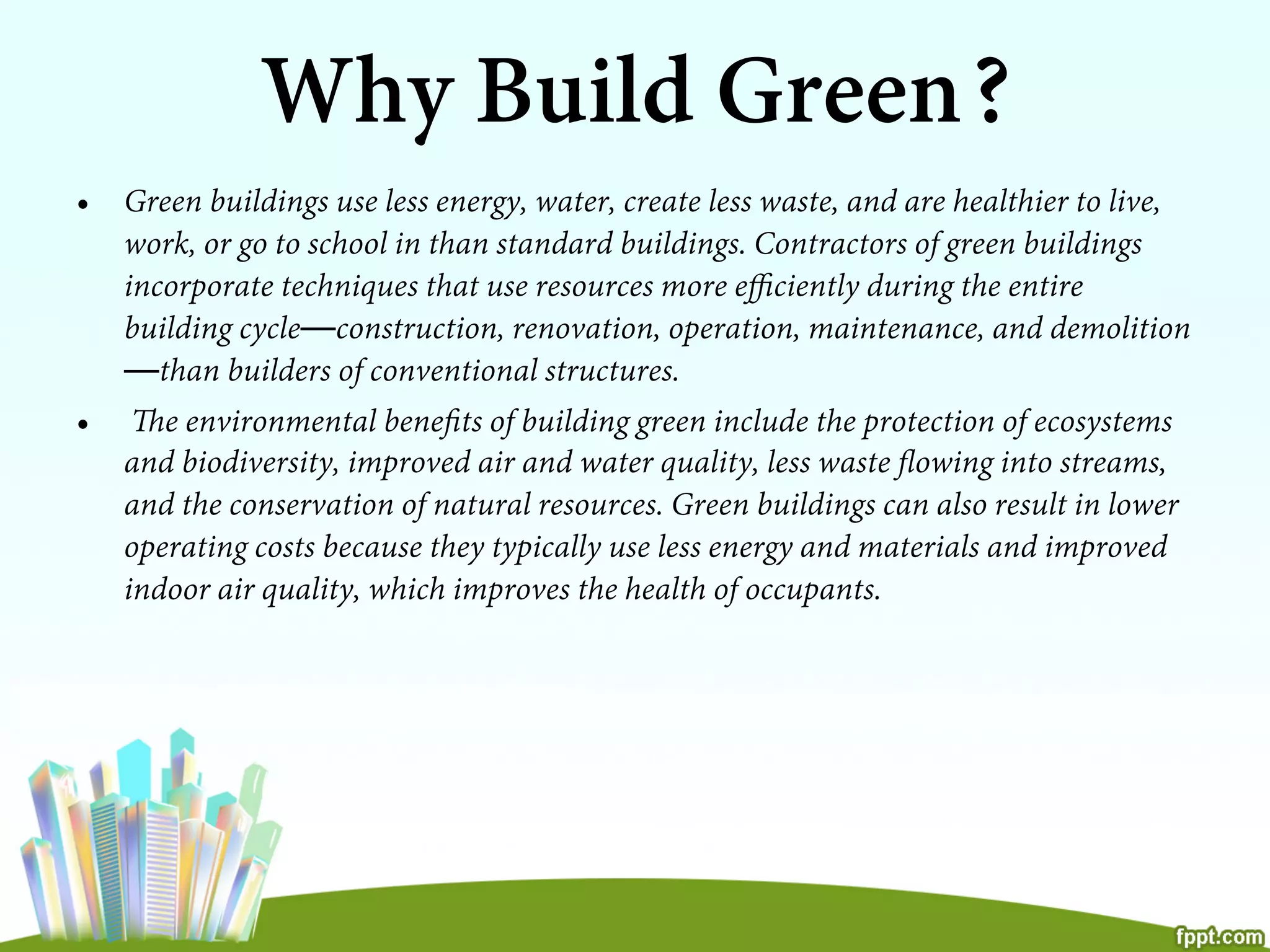 Why Build Green?
•  Green buildings use less energy, water, create less waste, and are healthier to live,
work, or go to school in than standard buildings. Contractors of green buildings
incorporate techniques that use resources more eﬃciently during the entire
building cycle—construction, renovation, operation, maintenance, and demolition
—than builders of conventional structures.
•  The environmental beneﬁts of building green include the protection of ecosystems
and biodiversity, improved air and water quality, less waste ﬂowing into streams,
and the conservation of natural resources. Green buildings can also result in lower
operating costs because they typically use less energy and materials and improved
indoor air quality, which improves the health of occupants.
 