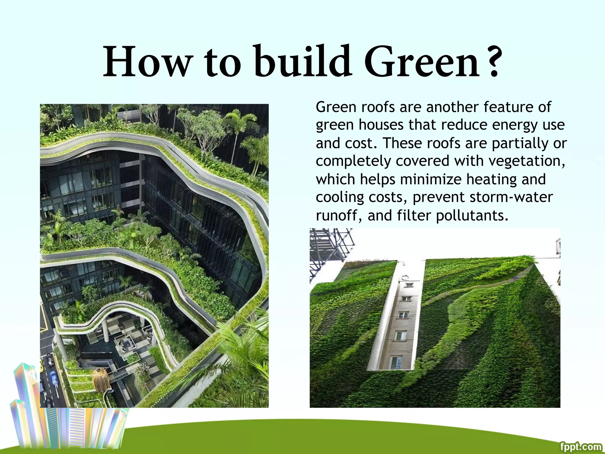 How to build Green?
Green roofs are another feature of
green houses that reduce energy use
and cost. These roofs are partially or
completely covered with vegetation,
which helps minimize heating and
cooling costs, prevent storm-water
runoff, and filter pollutants.
 