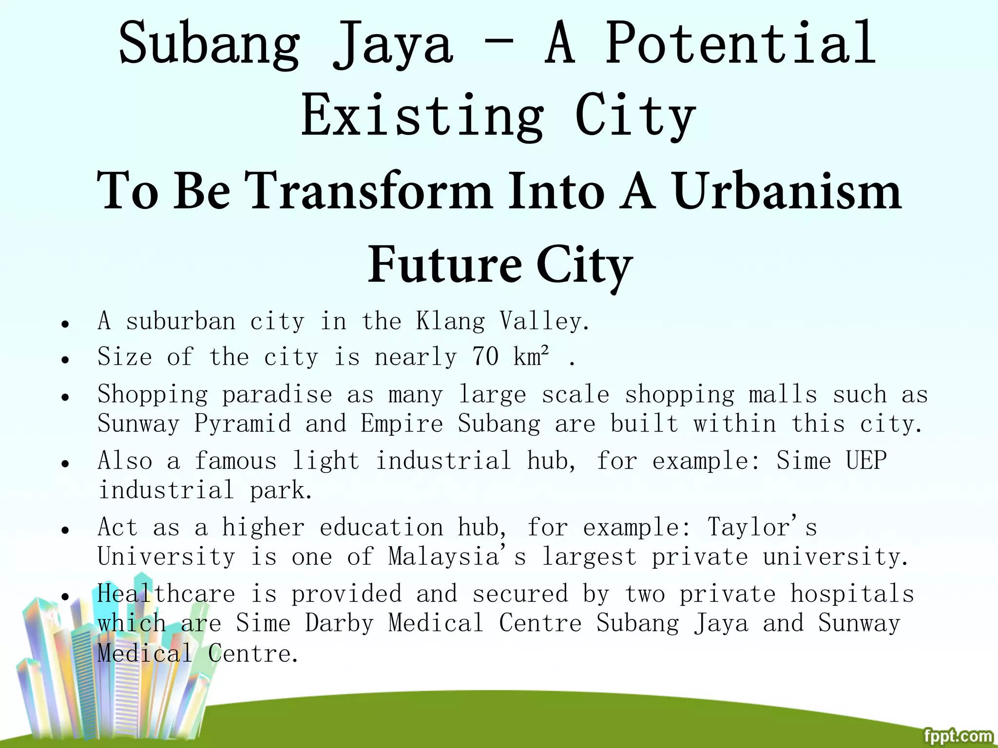 Subang Jaya - A Potential
Existing City
To Be Transform Into A Urbanism
Future City
•  A suburban city in the Klang Valley.
•  Size of the city is nearly 70 km² .
•  Shopping paradise as many large scale shopping malls such as
Sunway Pyramid and Empire Subang are built within this city.
•  Also a famous light industrial hub, for example: Sime UEP
industrial park.
•  Act as a higher education hub, for example: Taylor's
University is one of Malaysia's largest private university.
•  Healthcare is provided and secured by two private hospitals
which are Sime Darby Medical Centre Subang Jaya and Sunway
Medical Centre.
 
