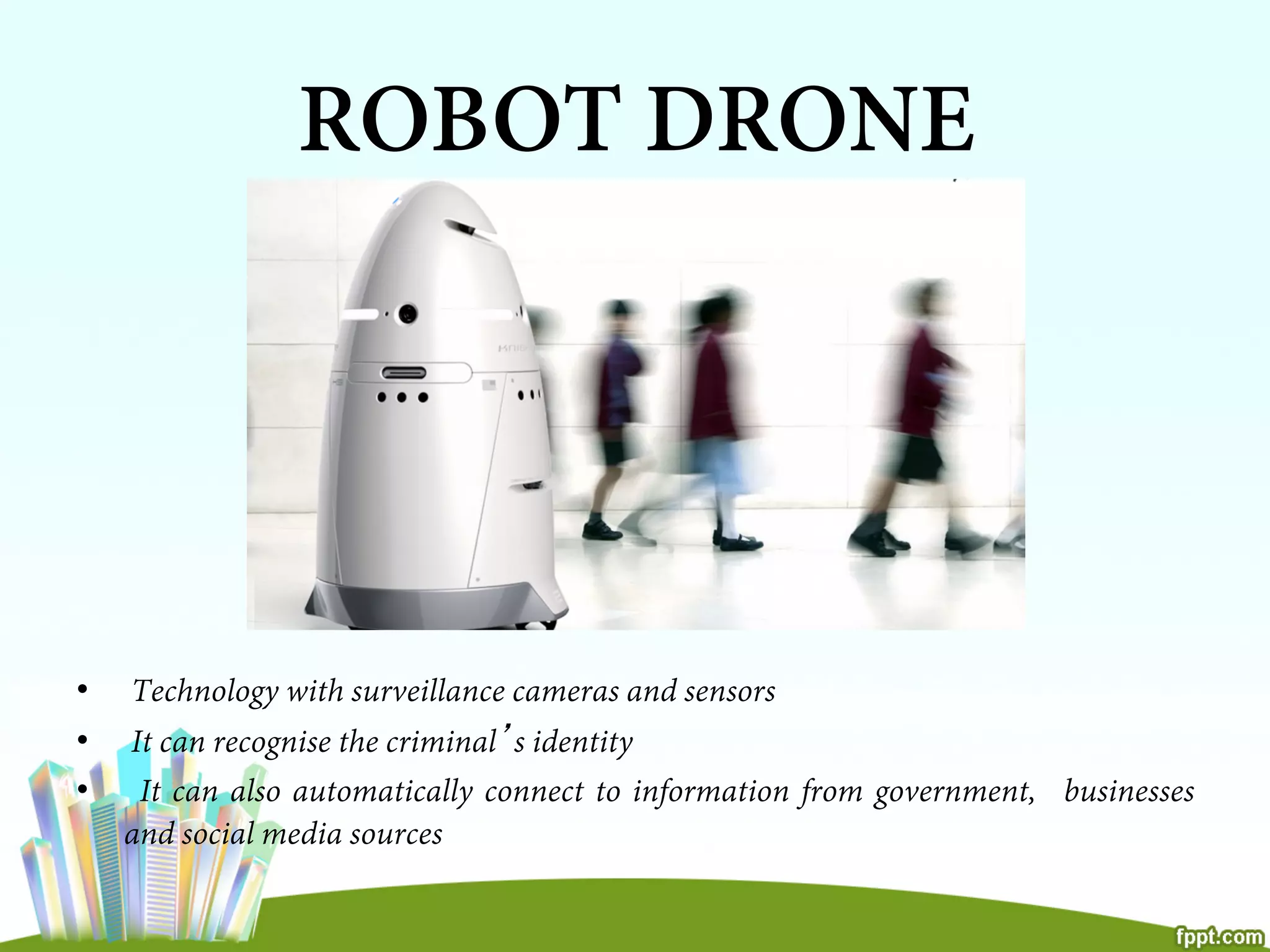 •  Technology with surveillance cameras and sensors
•  It can recognise the criminal’s identity
•  It can also automatically connect to information from government, businesses
and social media sources
ROBOT DRONE
 