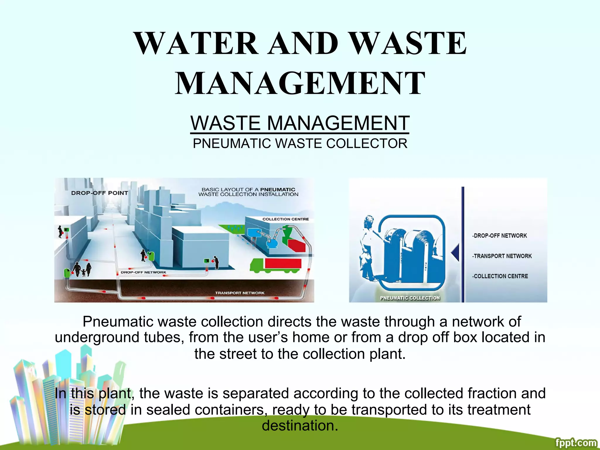 WATER AND WASTE
MANAGEMENT
WASTE MANAGEMENT
PNEUMATIC WASTE COLLECTOR
Pneumatic waste collection directs the waste through a network of
underground tubes, from the user’s home or from a drop off box located in
the street to the collection plant.
In this plant, the waste is separated according to the collected fraction and
is stored in sealed containers, ready to be transported to its treatment
destination.
 