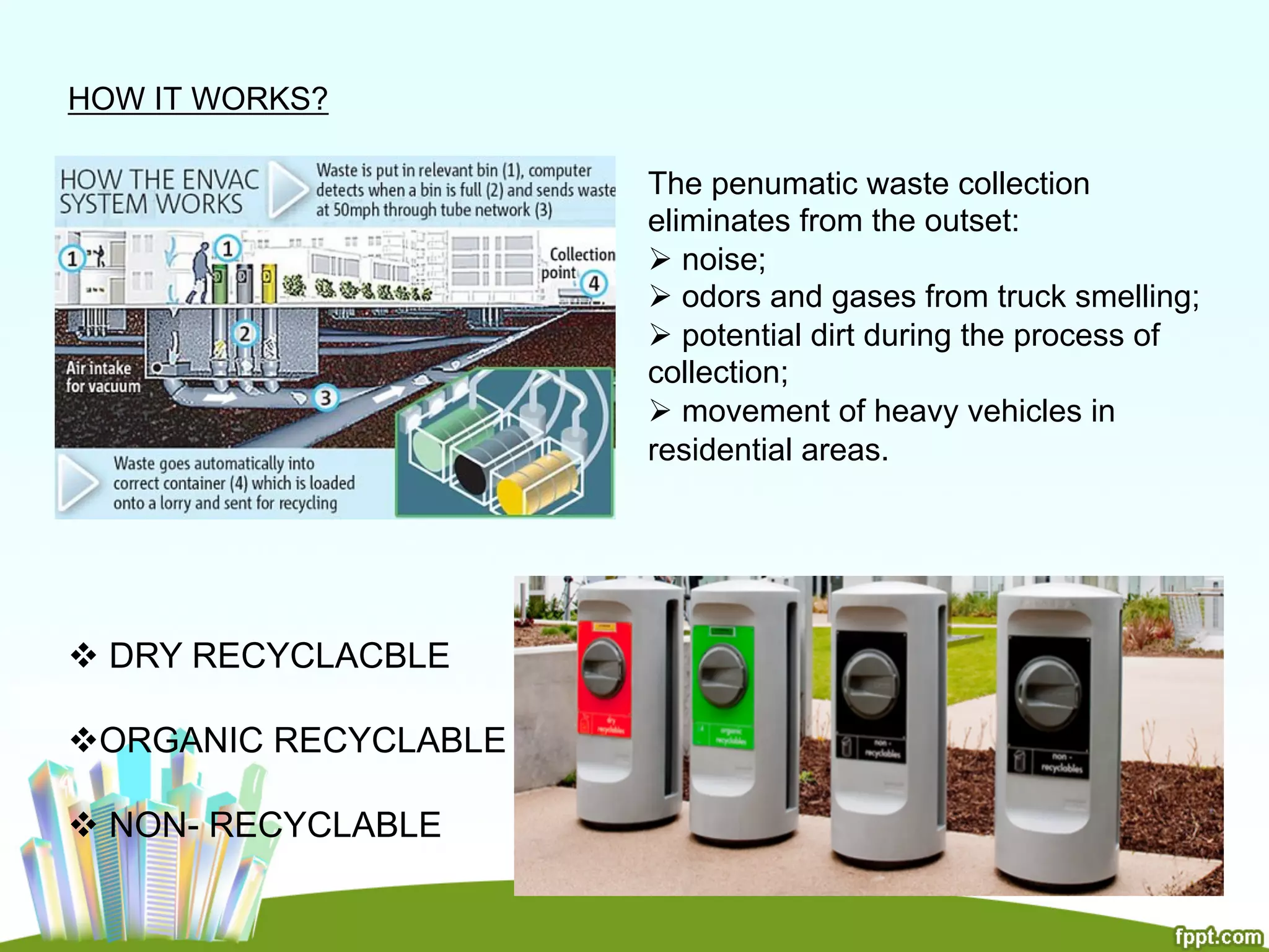 HOW IT WORKS?
The penumatic waste collection
eliminates from the outset:
Ø noise;
Ø odors and gases from truck smelling;
Ø potential dirt during the process of
collection;
Ø movement of heavy vehicles in
residential areas.
v DRY RECYCLACBLE
v ORGANIC RECYCLABLE
v NON- RECYCLABLE
 