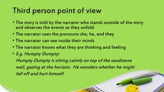 Third person point of view
• The story is told by the narrator who stands outside of the story
and observes the events as they unfold
• The narrator uses the pronouns she, he, and they
• The narrator can see inside their minds
• The narrator knows what they are thinking and feeling
• E.g. Humpty Dumpty:
Humpty Dumpty is sitting calmly on top of the sandstone
wall, gazing at the horizon. He wonders whether he might
fall off and hurt himself.
 