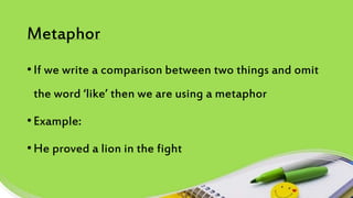 Metaphor
• If we write a comparison between two things and omit
the word ‘like’ then we are using a metaphor
• Example:
• He proved a lion in the fight
 