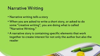 Narrative Writing
• Narrative writing tells a story
• When you are asked to write a short story, or asked to do
some "creative writing", you are doing what is called
"Narrative Writing."
• A narrative story is containing specific elements that work
together to create interest for not only the author but also the
reader
 