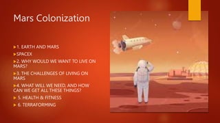 Mars Colonization
1. EARTH AND MARS
SPACEX
2. WHY WOULD WE WANT TO LIVE ON
MARS?
3. THE CHALLENGES OF LIVING ON
MARS
4. WHAT WILL WE NEED, AND HOW
CAN WE GET ALL THESE THINGS?
 5. HEALTH & FITNESS
 6. TERRAFORMING
 